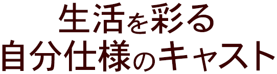 生活を彩る 自分仕様のキャスト