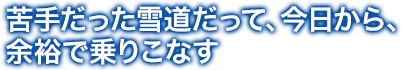 苦手だった雪道だって、今日から、 余裕で乗りこなす