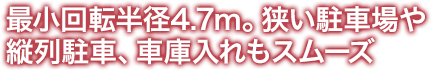 最小回転半径4.7m。狭い駐車場や 縦列駐車、車庫入れもスムーズ