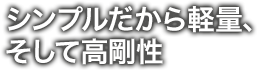 シンプルだから軽量、そして高剛性