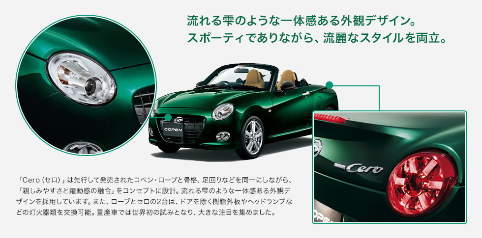 流れる雫のような一体感ある外観デザイン。スポーティでありながら、流麗なスタイルを両立。「Cero（セロ）」は先行して発売されたコペン・ローブと骨格、足回りなどを同一にしながら、「親しみやすさと躍動感の融合」をコンセプトに設計。流れる雫のような一体感ある外観デザインを採用しています。また、ローブとセロの2台は、ドアを除く樹脂外板やヘッドランプなどの灯火器類を交換可能。量産車では世界初の試みとなり、大きな注目を集めました。