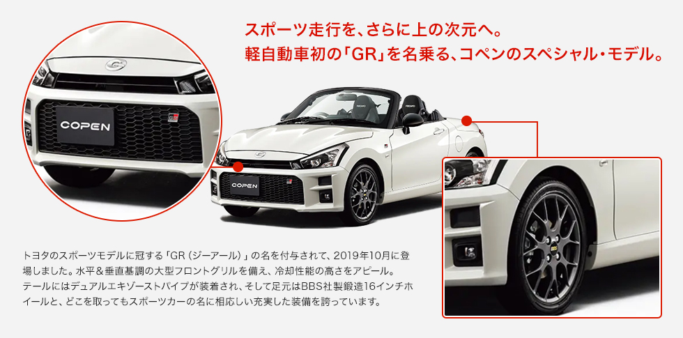 スポーツ走行を、さらに上の次元へ。軽自動車初の「GR」を名乗る、コペンのスペシャル・モデル。トヨタのスポーツモデルに冠する「GR（ジーアール）」の名を付与されて、2019年10月に登場しました。水平＆垂直基調の大型フロントグリルを備え、冷却性能の高さをアピール。テールにはデュアルエキゾーストパイプが装着され、そして足元はBBS社製鍛造16インチホイールと、どこを取ってもスポーツカーの名に相応しい充実した装備を誇っています。