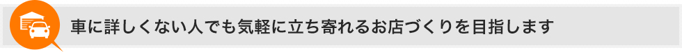 車に詳しくない人でも気軽に立ち寄れるお店づくりを目指します