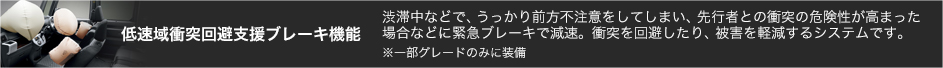 低速域衝突回避支援ブレーキ機能 渋滞中などで、うっかり前方不注意をしてしまい、先行者との衝突の危険性が高まった場合などに緊急ブレーキで減速。衝突を回避したり、被害を軽減するシステムです。※一部グレードのみに装備