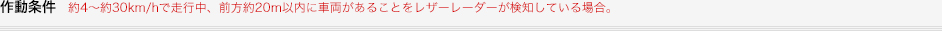 作動条件約4～約30km/hで走行中、前方約20m以内に車両があることをレザーレーダーが検知している場合。