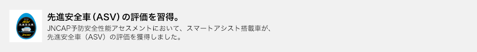 先進安全車（ASV）の評価を習得。JNCAP予防安全性能アセスメントにおいて、スマートアシスト搭載車が、先進安全車（ASV）の評価を獲得しました。