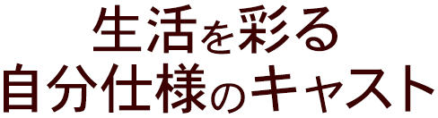 生活を彩る 自分仕様のキャスト