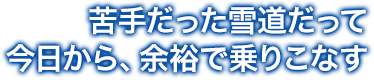 苦手だった雪道だって、今日から、 余裕で乗りこなす