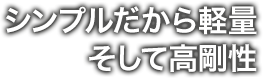 シンプルだから軽量 そして高剛性