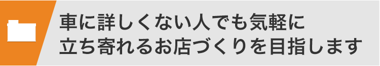 車に詳しくない人でも気軽に立ち寄れるお店づくりを目指します