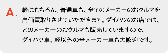 軽はもちろん、普通車も、全てのメーカーのおクルマを高価買取りさせていただきます。ダイハツのお店では、どのメーカー・車種のクルマを販売していますので、ダイハツ車、軽以外の全メーカー車・全車種の買取り大歓迎です。