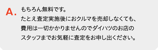 もちろん無料です。査定実施後におクルマを売却しなくても、費用は一切かかりませんのでダイハツのお店のスタッフまでお気軽に査定をお申し出ください。