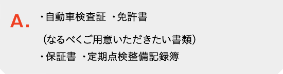 自動車検査証と免許書をご用意ください。［なるべくご用意いただきたい書類］　保証書、定期点検整備記録簿