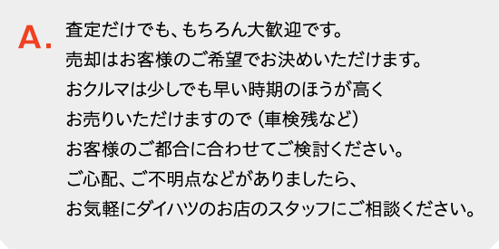 査定だけでも、もちろん大歓迎です。売却はお客様のご希望でお決めいただけます。おクルマは少しでも早い時期のほうが高くお売りいただけますので（車検残など）お客様のご都合に合わせてご検討ください。ご心配、ご不明点などがありましたら、お気軽にダイハツのお店のスタッフにご相談ください。