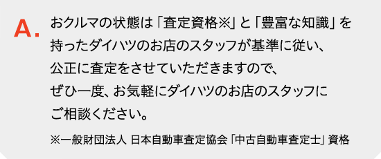 おクルマの状態は「査定資格※」と「豊富な知識」を持ったダイハツのお店のスタッフが基準に従い、公正に査定をさせていただきますので、ぜひ一度、お気軽にダイハツのお店のスタッフにご相談ください。<small>※一般財団法人 日本自動車査定協会「中古自動車査定士」資格