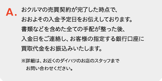 おクルマの売買契約が完了した時点で、おおよその入金予定日をお伝えしております。書類などを含めた全ての手配が整った後、入金日をご連絡し、お客様の指定する銀行口座に買取代金をお振込みいたします。詳しくはお近くのダイハツのお店のスタッフまでお問い合わせください。