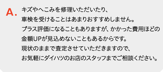 ご売却予定の際は、キズやへこみを修理いただいたり、車検を受けられたりすることはあまりおすすめしません。プラス評価になることもありますが、かかった費用ほどの金額UPが見込めないこともあるからです。現状のままで査定させていただきますので、お気軽にダイハツのお店のスタッフまでご相談ください。