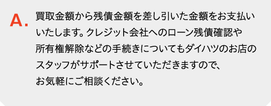 買取金額から残債金額を差し引いた金額をお支払いいたします。クレジット会社へのローン残債確認や所有権解除などの手続きについてもダイハツのお店のスタッフがサポートさせていただきますので、お気軽にご相談ください。