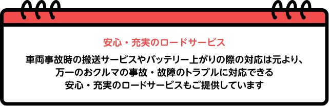 安心・充実のロードサービス：車両事故時の搬送サービスやバッテリー上がりの際の対応は元より、万一のおクルマの事故・故障のトラブルに対応できる安心・充実のロードサービスもご提供しています